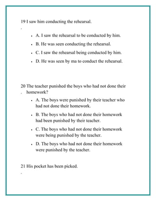 19
.
I saw him conducting the rehearsal.
• A. I saw the rehearsal to be conducted by him.
• B. He was seen conducting the rehearsal.
• C. I saw the rehearsal being conducted by him.
• D. He was seen by ma to conduct the rehearsal.
20
.
The teacher punished the boys who had not done their
homework?
• A. The boys were punished by their teacher who
had not done their homework.
• B. The boys who had not done their homework
had been punished by their teacher.
• C. The boys who had not done their homework
were being punished by the teacher.
• D. The boys who had not done their homework
were punished by the teacher.
21
.
His pocket has been picked.
 