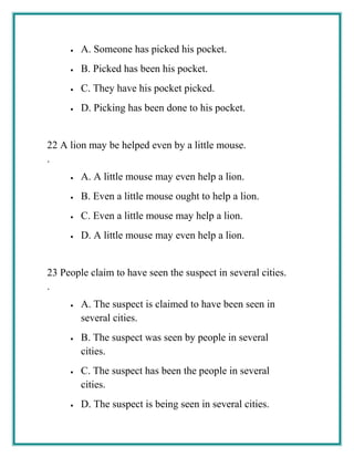 • A. Someone has picked his pocket.
• B. Picked has been his pocket.
• C. They have his pocket picked.
• D. Picking has been done to his pocket.
22
.
A lion may be helped even by a little mouse.
• A. A little mouse may even help a lion.
• B. Even a little mouse ought to help a lion.
• C. Even a little mouse may help a lion.
• D. A little mouse may even help a lion.
23
.
People claim to have seen the suspect in several cities.
• A. The suspect is claimed to have been seen in
several cities.
• B. The suspect was seen by people in several
cities.
• C. The suspect has been the people in several
cities.
• D. The suspect is being seen in several cities.
 