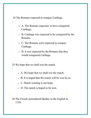 24
.
The Romans expected to conquer Carthage.
• A. The Romans expected, to have conquered
Carthage.
• B. Carthage was expected to be conquered by the
Romans.
• C. The Romans were expected to conquer
Carthage.
• D. It was expected by the Romans that they
would conquered Carthage.
25
.
We hope that we shall win the match.
• A. We hope that we shall win the match.
• B. It is hoped that the match will be won by us.
• C. Match winning is our hope.
• D. The match is hoped to be won.
26
.
The French surrendered Quebec to the English in
1759.
 