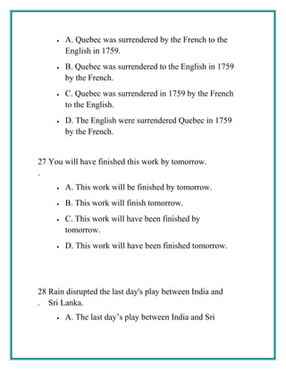 • A. Quebec was surrendered by the French to the
English in 1759.
• B. Quebec was surrendered to the English in 1759
by the French.
• C. Quebec was surrendered in 1759 by the French
to the English.
• D. The English were surrendered Quebec in 1759
by the French.
27
.
You will have finished this work by tomorrow.
• A. This work will be finished by tomorrow.
• B. This work will finish tomorrow.
• C. This work will have been finished by
tomorrow.
• D. This work will have been finished tomorrow.
28
.
Rain disrupted the last day's play between India and
Sri Lanka.
• A. The last day’s play between India and Sri
 