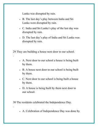 Lanka was disrupted by rain.
• B. The last day’s play between India and Sri
Lanka were disrupted by rain.
• C. India and Sri Lanka’s play of the last day was
disrupted by rain.
• D. The last day’s play of India and Sri Lanka was
disrupted by rain.
29
.
They are building a house next door to our school.
• A. Next door to our school a house is being built
by them.
• B. A house next door to our school is being built
by them.
• C. Next door to our school is being built a house
by them.
• D. A house is being built by them next door to
our school.
30
.
The residents celebrated the Independence Day.
• A. Celebration of Independence Day was done by
 