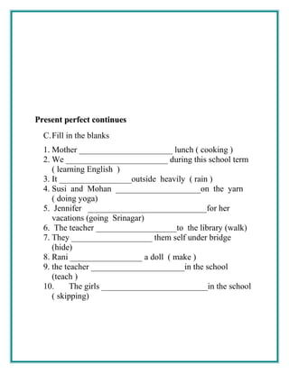 Present perfect continuesPresent perfect continues
C.Fill in the blanks
1. Mother ______________________ lunch ( cooking )
2. We ________________________ during this school term
( learning English )
3. It _________________outside heavily ( rain )
4. Susi and Mohan ____________________on the yarn
( doing yoga)
5. Jennifer ____________________________for her
vacations (going Srinagar)
6. The teacher ___________________to the library (walk)
7. They ___________________ them self under bridge
(hide)
8. Rani _________________ a doll ( make )
9. the teacher ______________________in the school
(teach )
10. The girls _________________________in the school
( skipping)
 