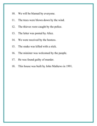 10. We will be blamed by everyone.
11. The trees were blown down by the wind.
12. The thieves were caught by the police.
13. The letter was posted by Alice.
14. We were received by the hostess.
15. The snake was killed with a stick.
16. The minister was welcomed by the people.
17. He was found guilty of murder.
18. This house was built by John Mathews in 1991.
 