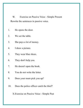 W. Exercise on Passive Voice - Simple Present
Rewrite the sentences in passive voice.
1. He opens the door.
2. We set the table.
3. She pays a lot of money.
4. I draw a picture.
5. They wear blue shoes.
6. They don't help you.
7. He doesn't open the book.
8. You do not write the letter.
9. Does your mum pick you up?
10. Does the police officer catch the thief?
X.Exercise on Passive Voice - Simple Past
 