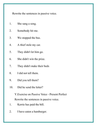 Rewrite the sentences in passive voice.
1. She sang a song.
2. Somebody hit me.
3. We stopped the bus.
4. A thief stole my car.
5. They didn't let him go.
6. She didn't win the prize.
7. They didn't make their beds
8. I did not tell them.
9. Did you tell them?
10. Did he send the letter?
Y.Exercise on Passive Voice - Present Perfect
Rewrite the sentences in passive voice.
1. Kerrie has paid the bill.
2. I have eaten a hamburger.
 