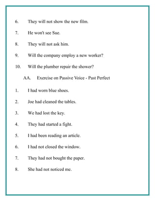6. They will not show the new film.
7. He won't see Sue.
8. They will not ask him.
9. Will the company employ a new worker?
10. Will the plumber repair the shower?
AA. Exercise on Passive Voice - Past Perfect
1. I had worn blue shoes.
2. Joe had cleaned the tables.
3. We had lost the key.
4. They had started a fight.
5. I had been reading an article.
6. I had not closed the window.
7. They had not bought the paper.
8. She had not noticed me.
 