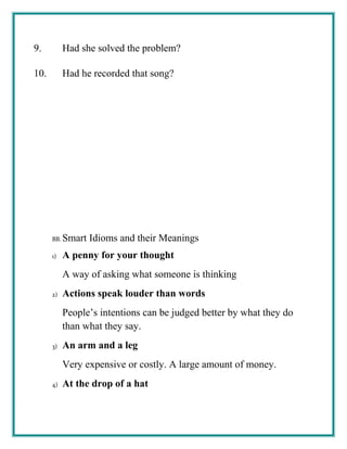 9. Had she solved the problem?
10. Had he recorded that song?
BB. Smart Idioms and their Meanings
1) A penny for your thought
A way of asking what someone is thinking
2) Actions speak louder than words
People’s intentions can be judged better by what they do
than what they say.
3) An arm and a leg
Very expensive or costly. A large amount of money.
4) At the drop of a hat
 