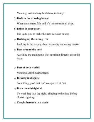 Meaning: without any hesitation; instantly.
5) Back to the drawing board
When an attempt fails and it’s time to start all over.
6) Ball is in your court
It is up to you to make the next decision or step
7) Barking up the wrong tree
Looking in the wrong place. Accusing the wrong person
8) Beat around the bush
Avoiding the main topic. Not speaking directly about the
issue.
9) Best of both worlds
Meaning: All the advantages
10) Blessing in disguise
Something good that isn’t recognized at first
11) Burn the midnight oil
To work late into the night, alluding to the time before
electric lighting.
12) Caught between two stools
 