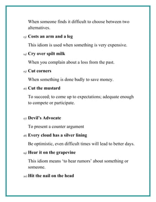 When someone finds it difficult to choose between two
alternatives.
13) Costs an arm and a leg
This idiom is used when something is very expensive.
14) Cry over spilt milk
When you complain about a loss from the past.
15) Cut corners
When something is done badly to save money.
16) Cut the mustard
To succeed; to come up to expectations; adequate enough
to compete or participate.
17) Devil’s Advocate
To present a counter argument
18) Every cloud has a silver lining
Be optimistic, even difficult times will lead to better days.
19) Hear it on the grapevine
This idiom means ‘to hear rumors’ about something or
someone.
20) Hit the nail on the head
 