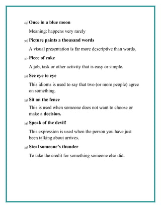 29) Once in a blue moon
Meaning: happens very rarely
30) Picture paints a thousand words
A visual presentation is far more descriptive than words.
31) Piece of cake
A job, task or other activity that is easy or simple.
32) See eye to eye
This idioms is used to say that two (or more people) agree
on something.
33) Sit on the fence
This is used when someone does not want to choose or
make a decision.
34) Speak of the devil!
This expression is used when the person you have just
been talking about arrives.
35) Steal someone’s thunder
To take the credit for something someone else did.
 