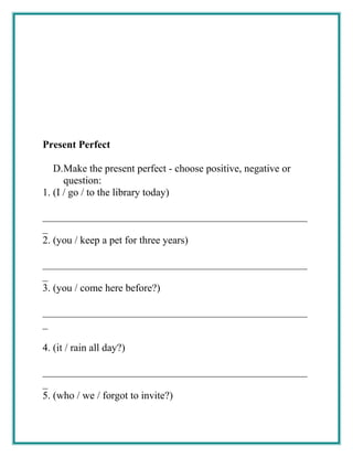 Present Perfect
D.Make the present perfect - choose positive, negative or
question:
1. (I / go / to the library today)
___________________________________________________
_
2. (you / keep a pet for three years)
___________________________________________________
_
3. (you / come here before?)
___________________________________________________
_
4. (it / rain all day?)
___________________________________________________
_
5. (who / we / forgot to invite?)
 