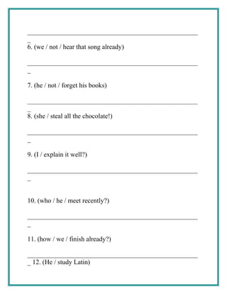 ___________________________________________________
_
6. (we / not / hear that song already)
___________________________________________________
_
7. (he / not / forget his books)
___________________________________________________
_
8. (she / steal all the chocolate!)
___________________________________________________
_
9. (I / explain it well?)
___________________________________________________
_
10. (who / he / meet recently?)
___________________________________________________
_
11. (how / we / finish already?)
___________________________________________________
_ 12. (He / study Latin)
 