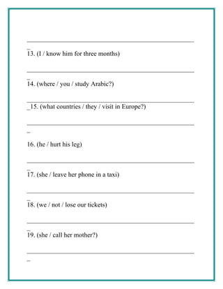 ___________________________________________________
_
13. (I / know him for three months)
___________________________________________________
_
14. (where / you / study Arabic?)
___________________________________________________
_15. (what countries / they / visit in Europe?)
___________________________________________________
_
16. (he / hurt his leg)
___________________________________________________
_
17. (she / leave her phone in a taxi)
___________________________________________________
_
18. (we / not / lose our tickets)
___________________________________________________
_
19. (she / call her mother?)
___________________________________________________
_
 