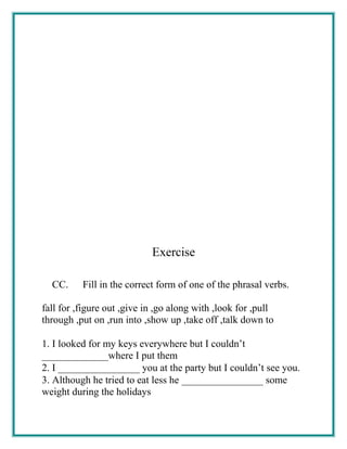Exercise
CC. Fill in the correct form of one of the phrasal verbs.
fall for ,figure out ,give in ,go along with ,look for ,pull
through ,put on ,run into ,show up ,take off ,talk down to
1. I looked for my keys everywhere but I couldn’t
_____________where I put them
2. I ________________ you at the party but I couldn’t see you.
3. Although he tried to eat less he ________________ some
weight during the holidays
 