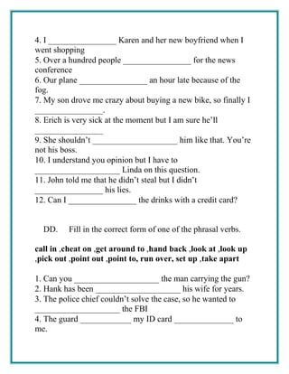 4. I ________________ Karen and her new boyfriend when I
went shopping
5. Over a hundred people ________________ for the news
conference
6. Our plane ________________ an hour late because of the
fog.
7. My son drove me crazy about buying a new bike, so finally I
________________.
8. Erich is very sick at the moment but I am sure he’ll
________________
9. She shouldn’t ____________________ him like that. You’re
not his boss.
10. I understand you opinion but I have to
____________________ Linda on this question.
11. John told me that he didn’t steal but I didn’t
________________ his lies.
12. Can I ________________ the drinks with a credit card?
DD. Fill in the correct form of one of the phrasal verbs.
call in ,cheat on ,get around to ,hand back ,look at ,look up
,pick out ,point out ,point to, run over, set up ,take apart
1. Can you ____________________ the man carrying the gun?
2. Hank has been ____________________ his wife for years.
3. The police chief couldn’t solve the case, so he wanted to
____________________ the FBI
4. The guard ____________ my ID card ______________ to
me.
 