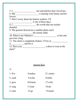 5. I ____________________ her and told her that I loved her.
6. She ____________________ a meeting with Jimmy and his
lawyer.
7. Don’t worry about the broken window. I’ll
____________________ it one of these days.
8. I ____________________ the words that our teacher
dictated.
9. The general showed me a satellite photo and I
____________________ the enemy tanks.
10. When I saw Melanie I ____________________ to her and
gave her a hug
11. The clock is completely broken. I’ll try to ______________
it ___________ and fix it.
12. Have you ____________________ a dress to wear at the
party?
Answer Key
A.
1. live 8.makes 15. comes
2. cook 9.woke 16.kills
3. goes 10.learns 17.wish
4. sang 11.lead 18.ate
5. read 12.go 19.teach
 