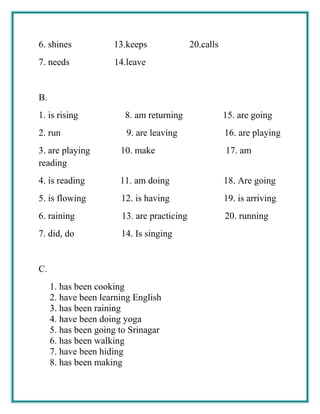 6. shines 13.keeps 20.calls
7. needs 14.leave
B.
1. is rising 8. am returning 15. are going
2. run 9. are leaving 16. are playing
3. are playing 10. make 17. am
reading
4. is reading 11. am doing 18. Are going
5. is flowing 12. is having 19. is arriving
6. raining 13. are practicing 20. running
7. did, do 14. Is singing
C.
1. has been cooking
2. have been learning English
3. has been raining
4. have been doing yoga
5. has been going to Srinagar
6. has been walking
7. have been hiding
8. has been making
 