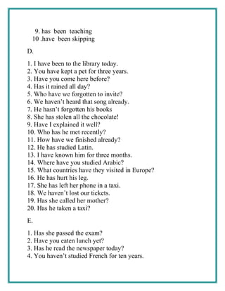 9. has been teaching
10 .have been skipping
D.
1. I have been to the library today.
2. You have kept a pet for three years.
3. Have you come here before?
4. Has it rained all day?
5. Who have we forgotten to invite?
6. We haven’t heard that song already.
7. He hasn’t forgotten his books
8. She has stolen all the chocolate!
9. Have I explained it well?
10. Who has he met recently?
11. How have we finished already?
12. He has studied Latin.
13. I have known him for three months.
14. Where have you studied Arabic?
15. What countries have they visited in Europe?
16. He has hurt his leg.
17. She has left her phone in a taxi.
18. We haven’t lost our tickets.
19. Has she called her mother?
20. Has he taken a taxi?
E.
1. Has she passed the exam?
2. Have you eaten lunch yet?
3. Has he read the newspaper today?
4. You haven’t studied French for ten years.
 