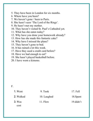 5. They have been in London for six months.
6. Where have you been?
7. We haven’t gone / been to Paris.
8. She hasn’t seen ‘The Lord of the Rings’.
9. He hasn’t met my mother.
10. They haven’t visited St. Paul’s Cathedral yet.
11. What has she eaten today?
12. Why have you done your homework already?
13. How has she made this fantastic cake?
14. Why have I missed the plane?
15. They haven’t gone to bed.
16. It has rained a lot this week.
17. Have they used a credit card before?
18. Have we had enough to eat?
19. She hasn’t played basketball before.
20. I have worn a kimono.
F.
1. Went 9. Took 17. Fell
2. Walked 10. Laughed 18.Spent
3. Was 11. Flew 19.didn’t
cost
 