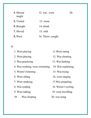 4. Missed 12. was , were 20.
taught
5. Visited 13. wrote
6. Brought 14. drank
7. Moved 15. sold
8. Were 16. Threw, caught
G.
1. Were playing 11.Were eating
2. Were playing 12. Was cleaning
3. Was practicing 13. Was barking
4. Was working, were swimming 14. Was explaining
5. Weren’t listening 15. Was trying
6. Were sitting 16. were singing
7. Were studying 17.Was preparing
8. Was reading 18. Weren’t cycling
9. Were talking 19. were travelling
10. Was sleeping 20. was using
 