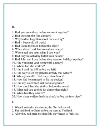 H.
1. Had you gone there before we went together?
2. Had she seen the film already?
3. Why had he forgotten about the meeting?
4. Had it been cold all week?
5. Had I read the book before the class?
6. When she arrived, had we eaten already?
7. Where had you been when I saw you?
8. Had they travelled by bullet train before?
9. Had John met Lucy before they went on holiday together?
10. Had you done your homework already?
11. Where had she worked?
12. Had I paid the bill before we left?
13. Had we visited my parents already that winter?
14. When you called, had they eaten dinner?
15. How had he managed to fix the cooker?
16. Had my sister been sick for a long time?
17. How much had she studied before the exam?
18. What had you cooked for dinner that night?
19. When had they arrived?
20. How many coffees had she drunk before the interview?
I.
1. When I arrived at the cinema, the film had started.
2. She had lived in China before she went to Thailand.
3. After they had eaten the shellfish, they began to feel sick.
 