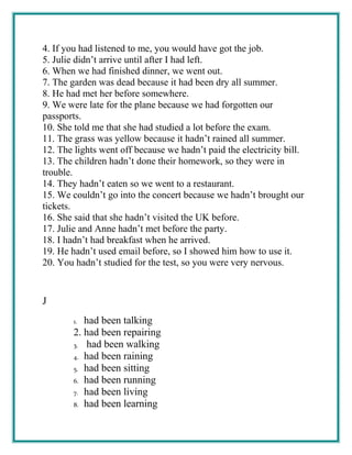 4. If you had listened to me, you would have got the job.
5. Julie didn’t arrive until after I had left.
6. When we had finished dinner, we went out.
7. The garden was dead because it had been dry all summer.
8. He had met her before somewhere.
9. We were late for the plane because we had forgotten our
passports.
10. She told me that she had studied a lot before the exam.
11. The grass was yellow because it hadn’t rained all summer.
12. The lights went off because we hadn’t paid the electricity bill.
13. The children hadn’t done their homework, so they were in
trouble.
14. They hadn’t eaten so we went to a restaurant.
15. We couldn’t go into the concert because we hadn’t brought our
tickets.
16. She said that she hadn’t visited the UK before.
17. Julie and Anne hadn’t met before the party.
18. I hadn’t had breakfast when he arrived.
19. He hadn’t used email before, so I showed him how to use it.
20. You hadn’t studied for the test, so you were very nervous.
J
1. had been talking
2. had been repairing
3. had been walking
4. had been raining
5. had been sitting
6. had been running
7. had been living
8. had been learning
 