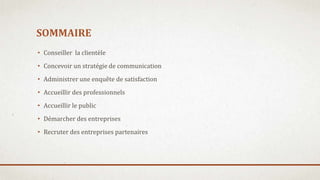SOMMAIRE
• Conseiller la clientèle
• Concevoir un stratégie de communication
• Administrer une enquête de satisfaction
• Accueillir des professionnels
• Accueillir le public
• Démarcher des entreprises
• Recruter des entreprises partenaires
 