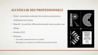ACCUEILLIR DES PROFESSIONNELS
• Client : association nationale des auteurs, producteurs,
réalisateurs de cinéma
• Objectif : Accueil des 400 professionnels venus assister aux
débats
• Octobre 2015
• Missions :
• Accueillir professionnels et le public
• Récupérer et restituer les affaires des professionnels
 