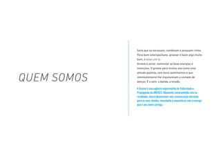 Sons que se encaixam, combinam e possuem ritmo.
Para bom soteropolitano, groovar é fazer algo muito
bom, é botar pra lá.
Groove é atrair, estimular as boas energias e
intenções. O groove para muitos soa como uma
atitude positiva, com bons sentimentos e que
inevitavelmente lhe impulsionam a vontade de
dançar. É o som, a batida, a levada.
A Groove é uma agência experimental de Publicidade e
Propaganda da UNIFACS. Altamente comprometida com os
resultados, busca desenvolver uma comunicação efeciente
para os seus clientes, mesclando a experiência com a energia
que o seu nome carrega.
QUEM SOMOS
 