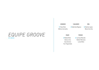 EQUIPE GROOVE
ATENDIMENTO
Taíze Reis
Mônica Carvalho
Rafael Reis
Alana Lima
Caio Sereno
Yuri Figueiredo
Larissa Macedo
Rafael Menezes
Luma Melo
Gabriela Raposo Esdras Lopes
Maria Cerviño
CRIAÇÃO
PLANEJAMENTO
PRODUÇÃO
MÍDIA
Líderes
 