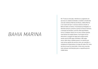 Há 17 anos no mercado, referência no segmento em
que atua na cidade de Salvador e também considerada
uma das melhores Marinas do Brasil, a Bahia Marina
é um centro de lazer e serviços náuticos situada na
Baía de Todos os Santos. A localização privilegiada, na
Avenida Contorno, próxima a pontos turísticos famosos,
a exemplo do Elevador Lacerda e Mercado Modelo,
torna o complexo náutico em um dos cartões-postais
mais bonitos da capital baiana. O principal serviço
oferecido é o aluguel de vagas para embarcações,
sendo mais de 400 vagas molhadas e 200 vagas
secas. Além disso, também possui e se destaca por
suas outras opções de serviços como, por exemplo, o
complexo de restaurantes e as lojas de moda. Por conta
da área em que foi construída, é vista como uma das
mais valiosas contribuições para a requalificação da
cidade baixa.
BAHIA MARINA
 