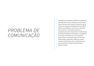 Os problemas identificados na BM fazem referência a
percepção da sua marca, tanto para os seus clientes
atuais como para seus clientes em potencial, que de
acordo com a pesquisa realizada pela Groove (2016),
apontou uma imagem de um local caro, inacessível
financeiramente, sendo apenas disponível e
apropriado para quem é proprietário de embarcações.
O problema destacado acima também é consequência
de um baixo investimento em comunicação por
parte da marca, que investe apenas em uma única
mídia (outdoor), abordando o público de maneira
ineficaz e deixando para trás a comunicação do seu
posicionamento, até então desconhecido para o
público em geral.
PROBLEMA DE
COMUNICAÇÃO
 