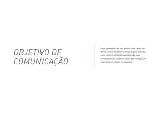 Fixar na memória do seu público-alvo a marca da
BM na hora de escolher um espaço para diversão,
como também um local que atenda às suas
necessidades do cotidiano como, por exemplo, um
lugar para um almoço de negócios.
OBJETIVO DE
COMUNICAÇÃO
 