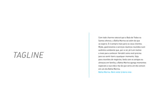 Com todo charme natural que a Baía de Todos os
Santos oferece, a Bahia Marina vai além do que
se espera. E é sempre mais para os seus clientes.
Moda, gastronomia e serviços náuticos reunidos num
autêntico ambiente que, por si só, já é um motivo
a mais para conhecer. Versátil como você precisa
para se sentir bem a qualquer momento. Seja
para reuniões de negócios, festa com os amigos ou
almoços em família, a Bahia Marina agrega momentos
especiais a sua vida e faz do que seria um dia comum
em um dia Bahia Marina.
Bahia Marina. Bem-estar à beira-mar.
TAGLINE
 