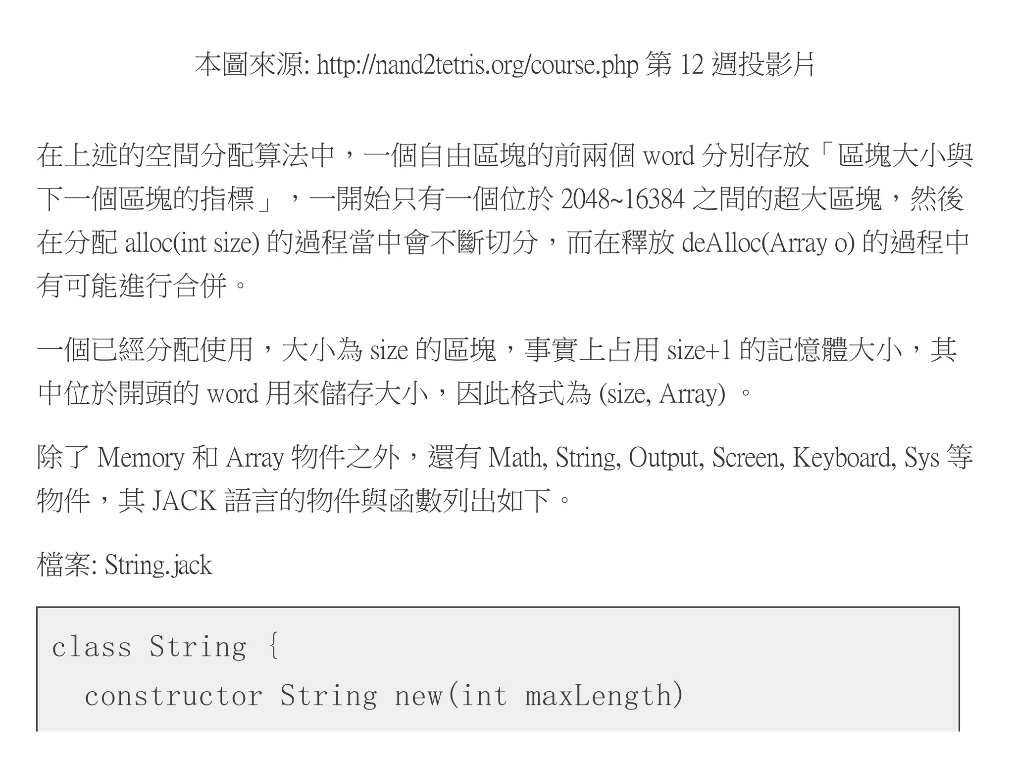 本圖來源: http://nand2tetris.org/course.php 第 12 週投影片
在上述的空間分配算法中，一個自由區塊的前兩個 word 分別存放「區塊大小與
下一個區塊的指標」，一開始只有一個位於 2048~16384 之間的超大區塊，然後
在分配 alloc(int size) 的過程當中會不斷切分，而在釋放 deAlloc(Array o) 的過程中
有可能進行合併。
一個已經分配使用，大小為 size 的區塊，事實上占用 size+1 的記憶體大小，其
中位於開頭的 word 用來儲存大小，因此格式為 (size, Array) 。
除了 Memory 和 Array 物件之外，還有 Math, String, Output, Screen, Keyboard, Sys 等
物件，其 JACK 語言的物件與函數列出如下。
檔案: String.jack
class String {
constructor String new(int maxLength)
 