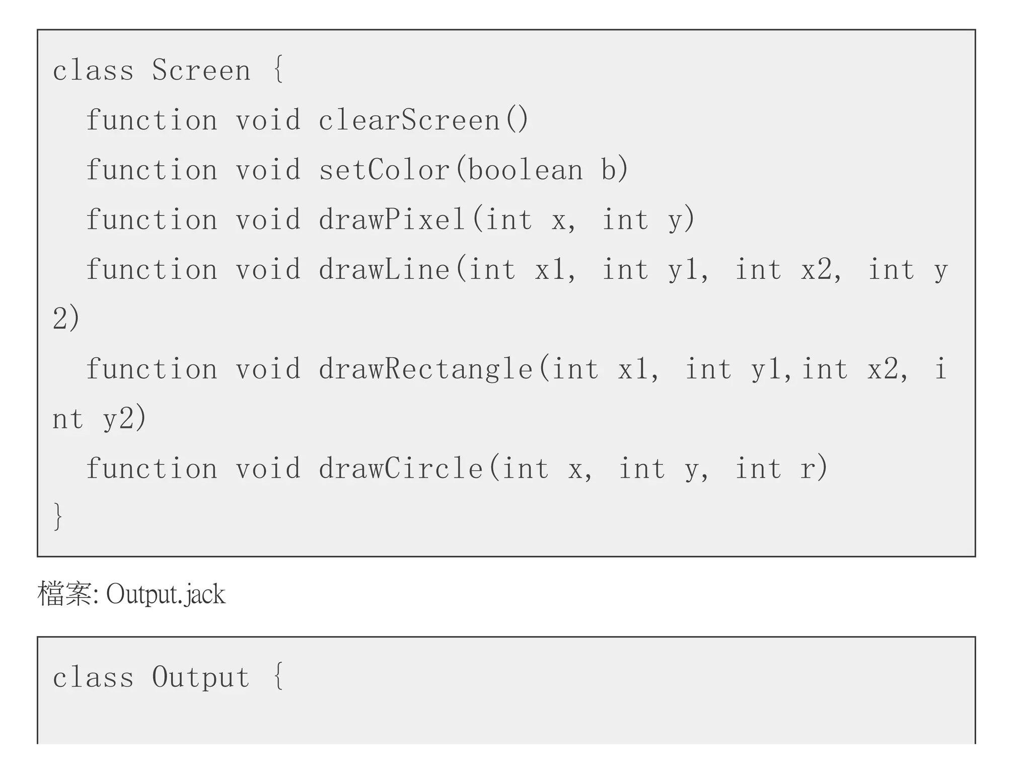 class Screen {
function void clearScreen()
function void setColor(boolean b)
function void drawPixel(int x, int y)
function void drawLine(int x1, int y1, int x2, int y
2)
function void drawRectangle(int x1, int y1,int x2, i
nt y2)
function void drawCircle(int x, int y, int r)
}
檔案: Output.jack
class Output {
 