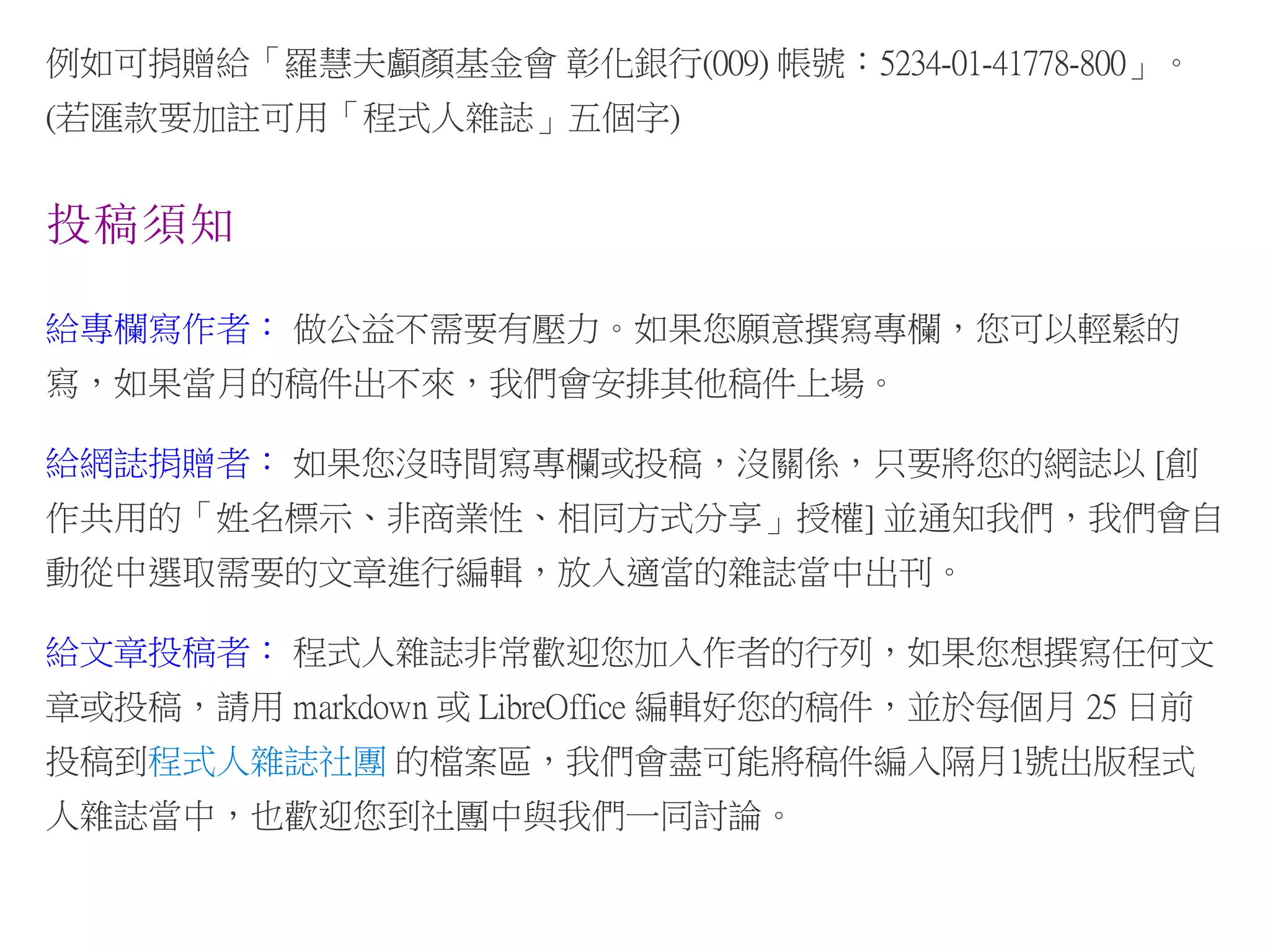 例如可捐贈給「羅慧夫顱顏基金會 彰化銀行(009) 帳號：5234-01-41778-800」。
(若匯款要加註可用「程式人雜誌」五個字)
投稿須知
給專欄寫作者： 做公益不需要有壓力。如果您願意撰寫專欄，您可以輕鬆的
寫，如果當月的稿件出不來，我們會安排其他稿件上場。
給網誌捐贈者： 如果您沒時間寫專欄或投稿，沒關係，只要將您的網誌以 [創
作共用的「姓名標示、非商業性、相同方式分享」授權] 並通知我們，我們會自
動從中選取需要的文章進行編輯，放入適當的雜誌當中出刊。
給文章投稿者： 程式人雜誌非常歡迎您加入作者的行列，如果您想撰寫任何文
章或投稿，請用 markdown 或 LibreOffice 編輯好您的稿件，並於每個月 25 日前
投稿到程式人雜誌社團 的檔案區，我們會盡可能將稿件編入隔月1號出版程式
人雜誌當中，也歡迎您到社團中與我們一同討論。
 