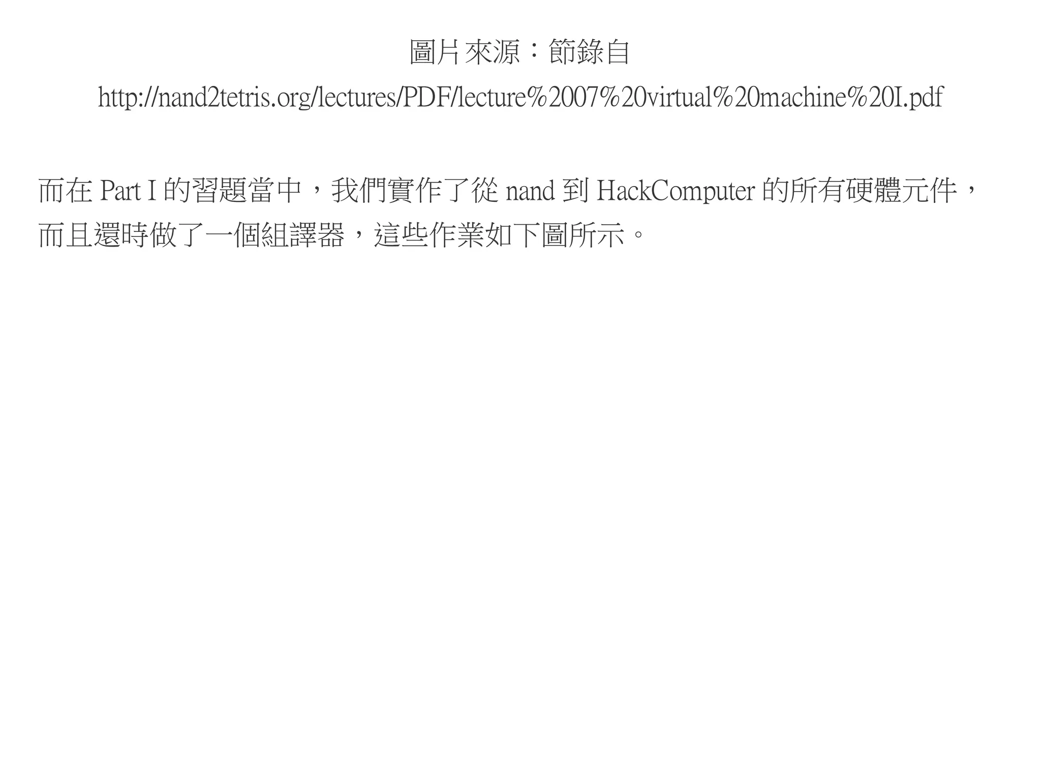 圖片來源：節錄自
http://nand2tetris.org/lectures/PDF/lecture%2007%20virtual%20machine%20I.pdf
而在 Part I 的習題當中，我們實作了從 nand 到 HackComputer 的所有硬體元件，
而且還時做了一個組譯器，這些作業如下圖所示。
 