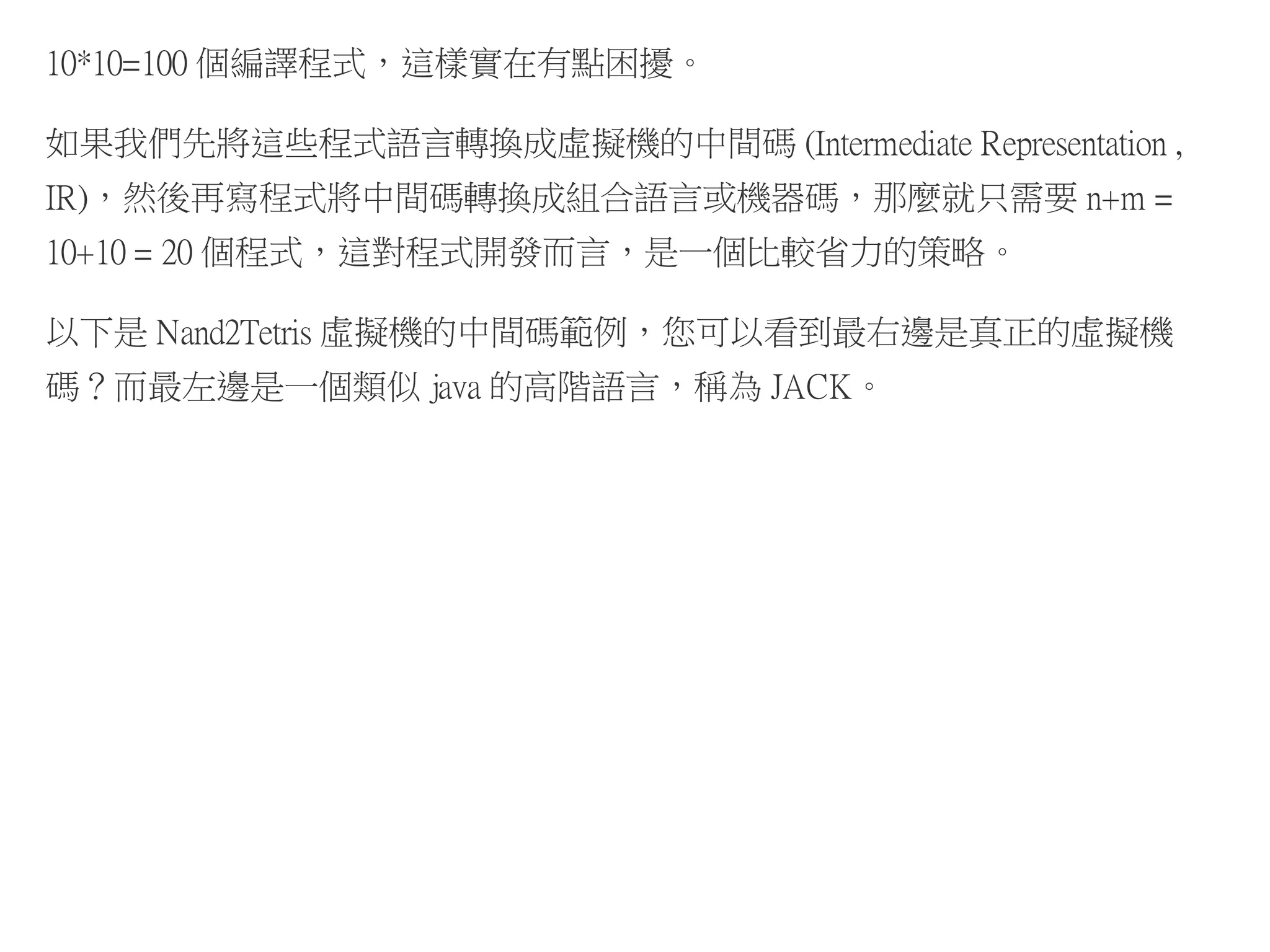 10*10=100 個編譯程式，這樣實在有點困擾。
如果我們先將這些程式語言轉換成虛擬機的中間碼 (Intermediate Representation ,
IR)，然後再寫程式將中間碼轉換成組合語言或機器碼，那麼就只需要 n+m =
10+10 = 20 個程式，這對程式開發而言，是一個比較省力的策略。
以下是 Nand2Tetris 虛擬機的中間碼範例，您可以看到最右邊是真正的虛擬機
碼？而最左邊是一個類似 java 的高階語言，稱為 JACK。
 