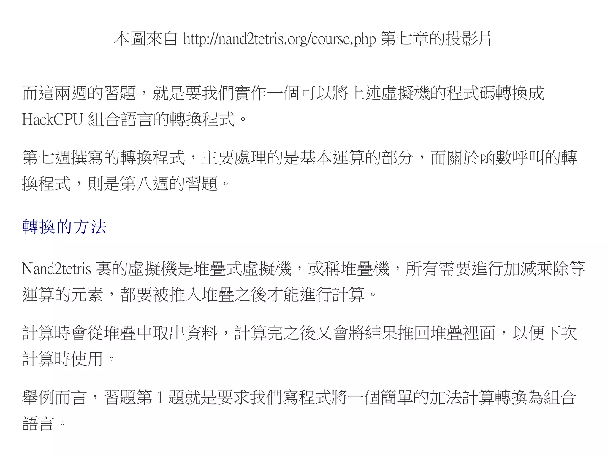 本圖來自 http://nand2tetris.org/course.php 第七章的投影片
而這兩週的習題，就是要我們實作一個可以將上述虛擬機的程式碼轉換成
HackCPU 組合語言的轉換程式。
第七週撰寫的轉換程式，主要處理的是基本運算的部分，而關於函數呼叫的轉
換程式，則是第八週的習題。
轉換的方法
Nand2tetris 裏的虛擬機是堆疊式虛擬機，或稱堆疊機，所有需要進行加減乘除等
運算的元素，都要被推入堆疊之後才能進行計算。
計算時會從堆疊中取出資料，計算完之後又會將結果推回堆疊裡面，以便下次
計算時使用。
舉例而言，習題第 1 題就是要求我們寫程式將一個簡單的加法計算轉換為組合
語言。
 