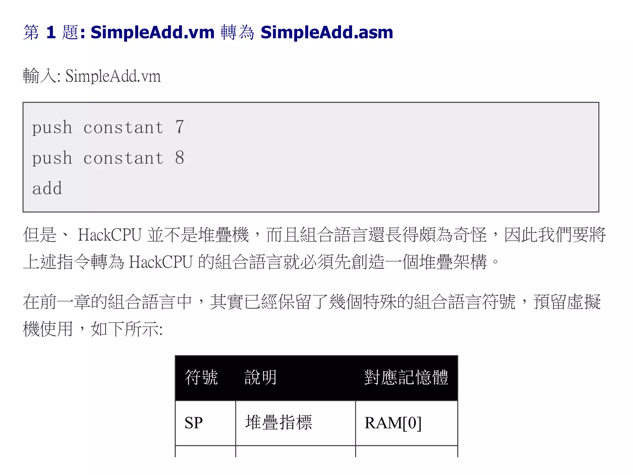 第 1 題: SimpleAdd.vm 轉為 SimpleAdd.asm
輸入: SimpleAdd.vm
push constant 7
push constant 8
add
但是、 HackCPU 並不是堆疊機，而且組合語言還長得頗為奇怪，因此我們要將
上述指令轉為 HackCPU 的組合語言就必須先創造一個堆疊架構。
在前一章的組合語言中，其實已經保留了幾個特殊的組合語言符號，預留虛擬
機使用，如下所示:
符號 說明 對應記憶體
SP 堆疊指標 RAM[0]
 