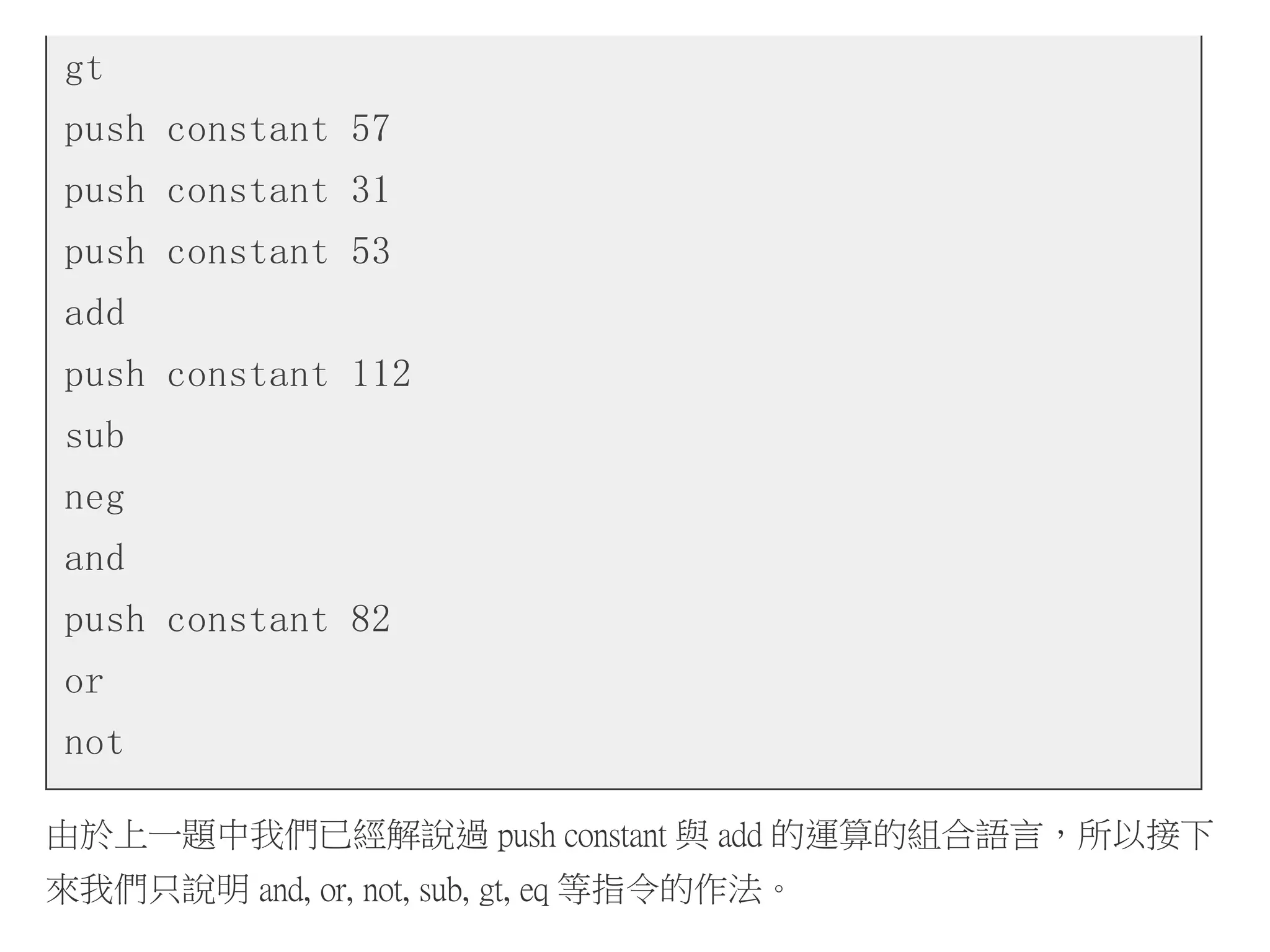 gt
push constant 57
push constant 31
push constant 53
add
push constant 112
sub
neg
and
push constant 82
or
not
由於上一題中我們已經解說過 push constant 與 add 的運算的組合語言，所以接下
來我們只說明 and, or, not, sub, gt, eq 等指令的作法。
 