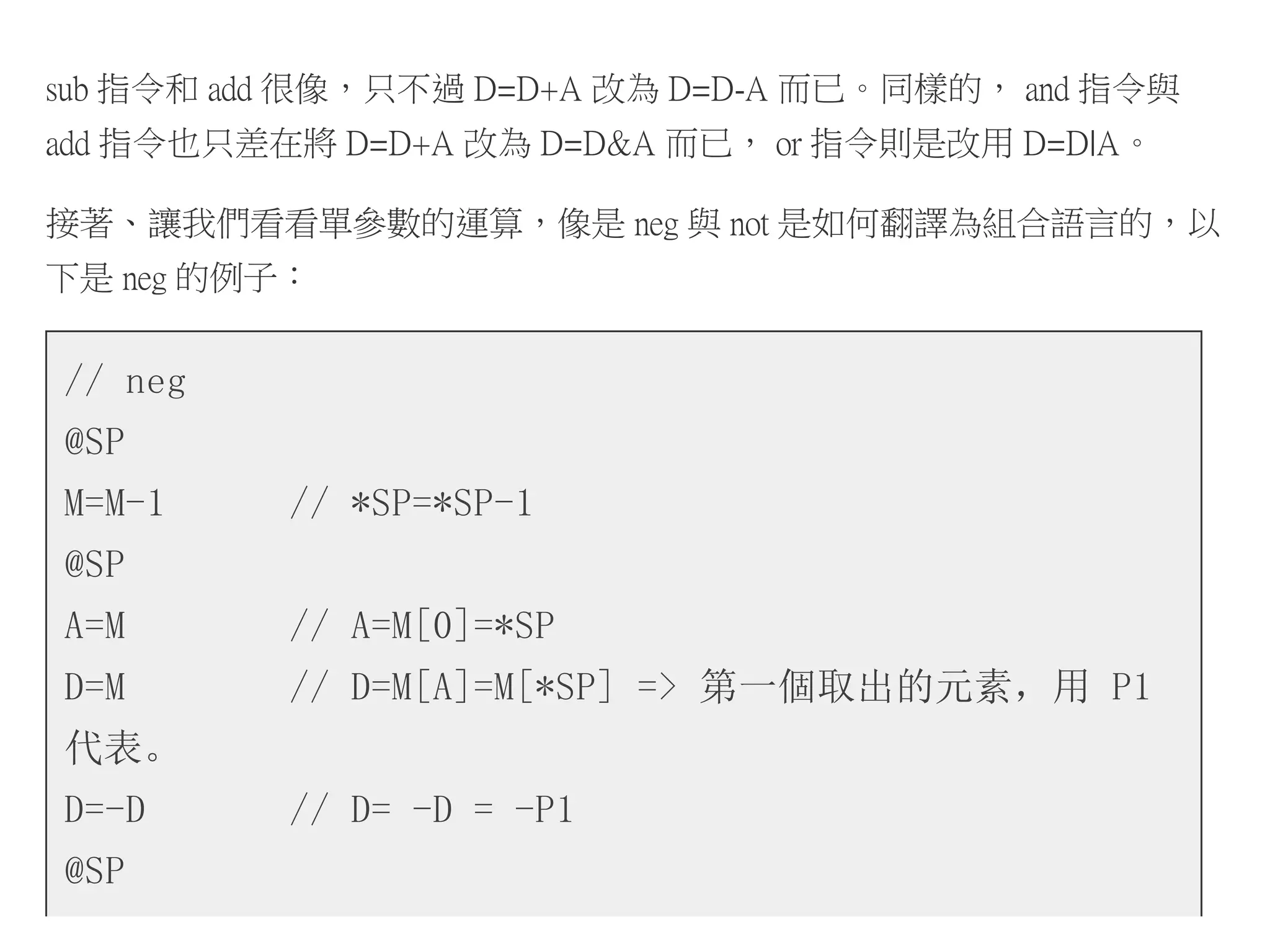 sub 指令和 add 很像，只不過 D=D+A 改為 D=D-A 而已。同樣的， and 指令與
add 指令也只差在將 D=D+A 改為 D=D&A 而已， or 指令則是改用 D=D|A。
接著、讓我們看看單參數的運算，像是 neg 與 not 是如何翻譯為組合語言的，以
下是 neg 的例子：
// neg
@SP
M=M-1 // *SP=*SP-1
@SP
A=M // A=M[0]=*SP
D=M // D=M[A]=M[*SP] => 第一個取出的元素，用 P1
代表。
D=-D // D= -D = -P1
@SP
 