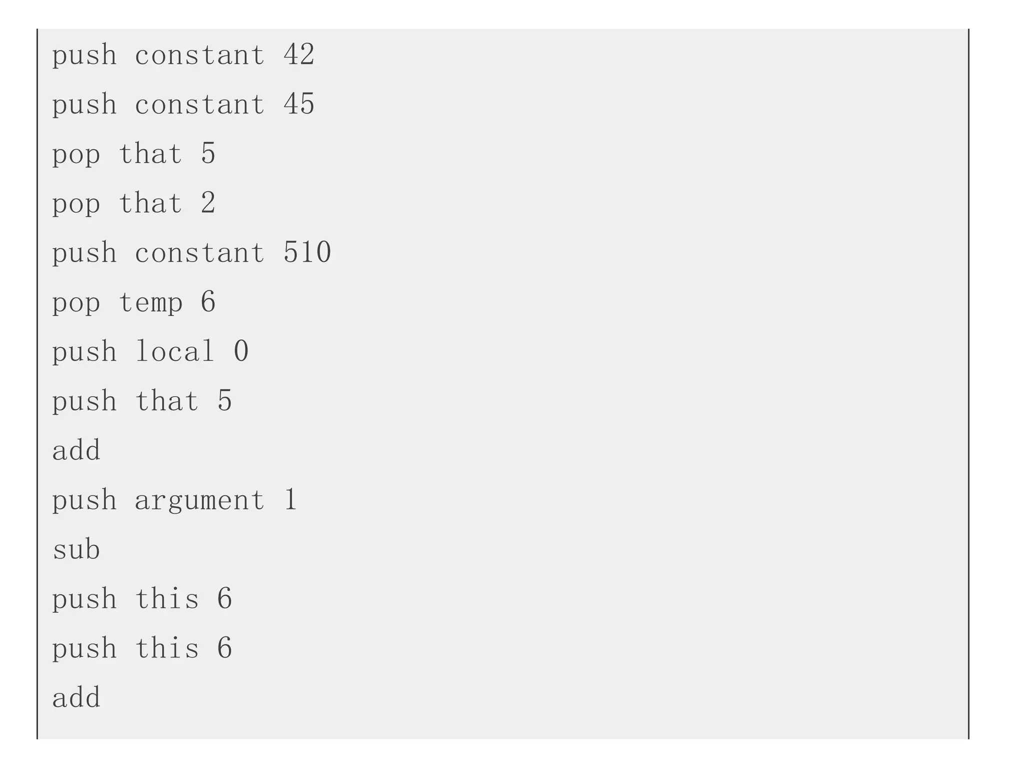 push constant 42
push constant 45
pop that 5
pop that 2
push constant 510
pop temp 6
push local 0
push that 5
add
push argument 1
sub
push this 6
push this 6
add
 