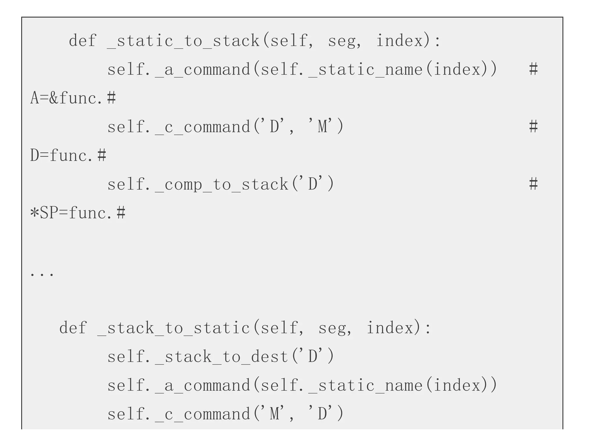 def _static_to_stack(self, seg, index):
self._a_command(self._static_name(index)) #
A=&func.#
self._c_command('D', 'M') #
D=func.#
self._comp_to_stack('D') #
*SP=func.#
...
def _stack_to_static(self, seg, index):
self._stack_to_dest('D')
self._a_command(self._static_name(index))
self._c_command('M', 'D')
 