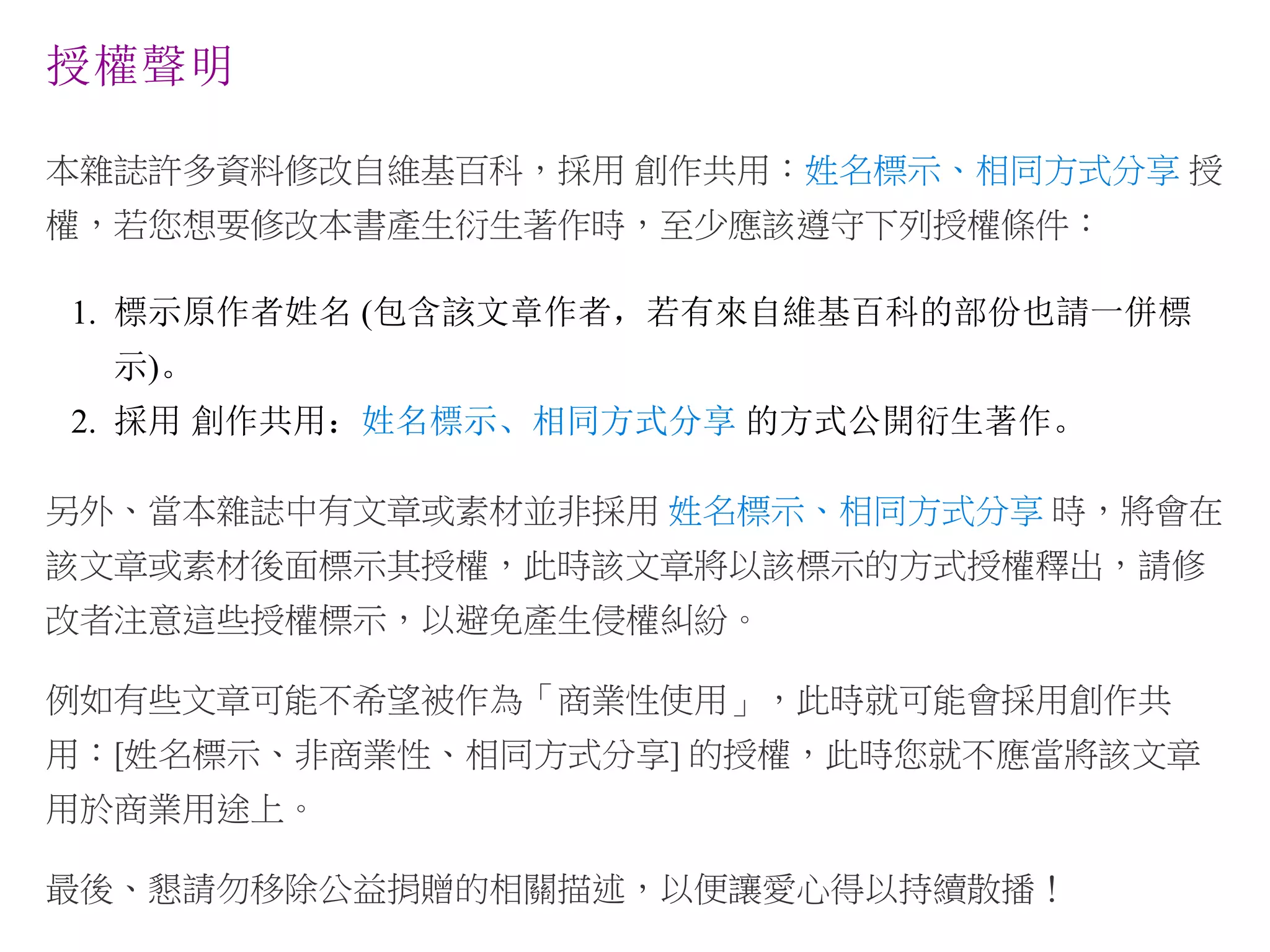 授權聲明
本雜誌許多資料修改自維基百科，採用 創作共用：姓名標示、相同方式分享 授
權，若您想要修改本書產生衍生著作時，至少應該遵守下列授權條件：
1. 標示原作者姓名 (包含該文章作者，若有來自維基百科的部份也請一併標
示)。
2. 採用 創作共用：姓名標示、相同方式分享 的方式公開衍生著作。
另外、當本雜誌中有文章或素材並非採用 姓名標示、相同方式分享 時，將會在
該文章或素材後面標示其授權，此時該文章將以該標示的方式授權釋出，請修
改者注意這些授權標示，以避免產生侵權糾紛。
例如有些文章可能不希望被作為「商業性使用」，此時就可能會採用創作共
用：[姓名標示、非商業性、相同方式分享] 的授權，此時您就不應當將該文章
用於商業用途上。
最後、懇請勿移除公益捐贈的相關描述，以便讓愛心得以持續散播！
 