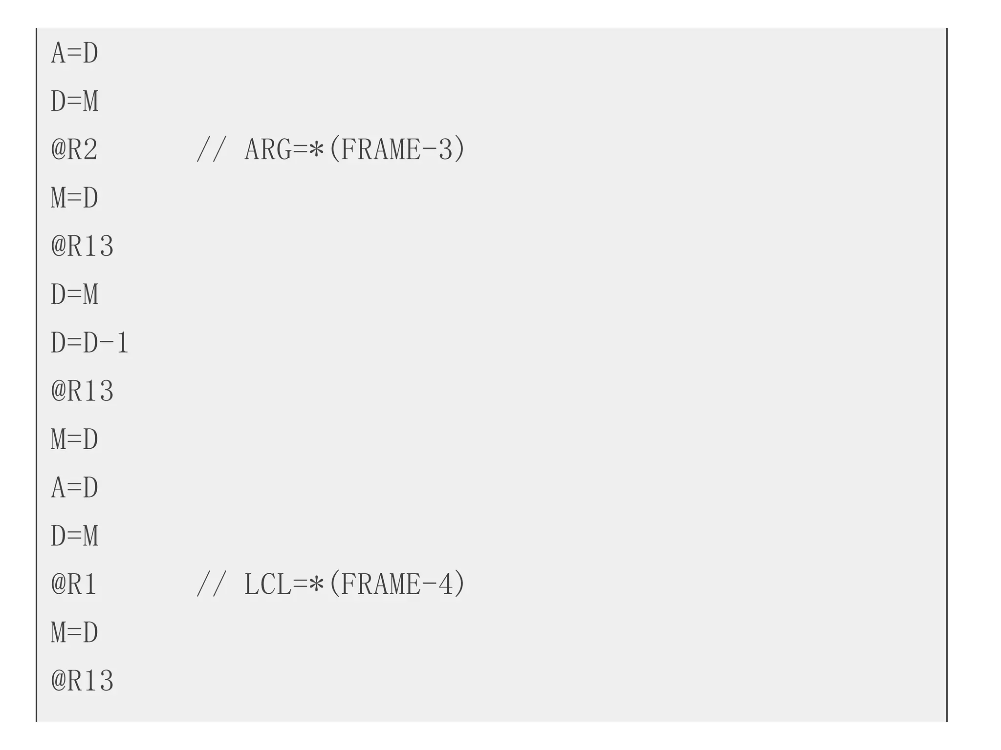 A=D
D=M
@R2 // ARG=*(FRAME-3)
M=D
@R13
D=M
D=D-1
@R13
M=D
A=D
D=M
@R1 // LCL=*(FRAME-4)
M=D
@R13
 