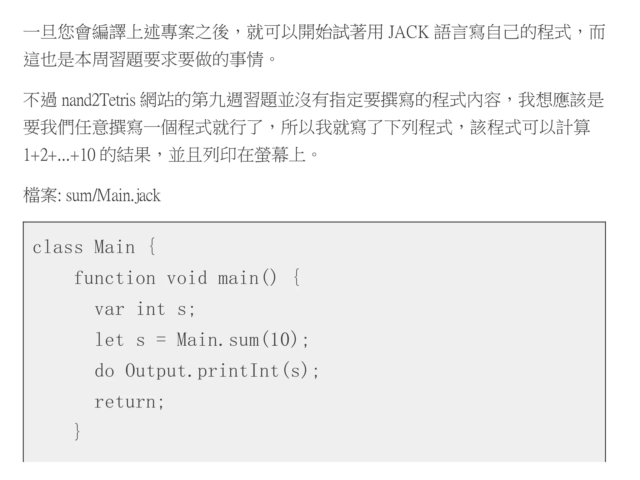 一旦您會編譯上述專案之後，就可以開始試著用 JACK 語言寫自己的程式，而
這也是本周習題要求要做的事情。
不過 nand2Tetris 網站的第九週習題並沒有指定要撰寫的程式內容，我想應該是
要我們任意撰寫一個程式就行了，所以我就寫了下列程式，該程式可以計算
1+2+...+10 的結果，並且列印在螢幕上。
檔案: sum/Main.jack
class Main {
function void main() {
var int s;
let s = Main.sum(10);
do Output.printInt(s);
return;
}
 