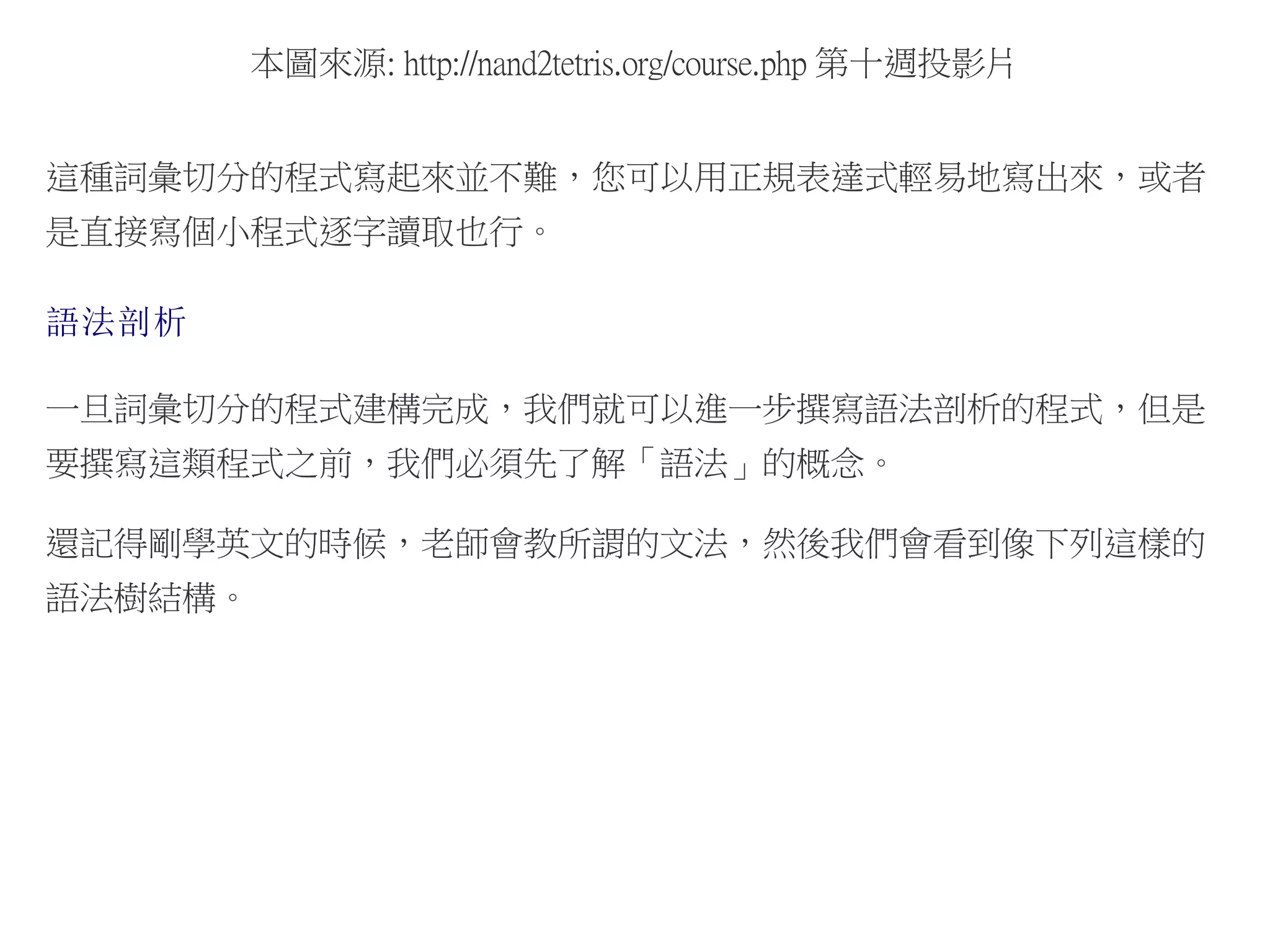 本圖來源: http://nand2tetris.org/course.php 第十週投影片
這種詞彙切分的程式寫起來並不難，您可以用正規表達式輕易地寫出來，或者
是直接寫個小程式逐字讀取也行。
語法剖析
一旦詞彙切分的程式建構完成，我們就可以進一步撰寫語法剖析的程式，但是
要撰寫這類程式之前，我們必須先了解「語法」的概念。
還記得剛學英文的時候，老師會教所謂的文法，然後我們會看到像下列這樣的
語法樹結構。
 