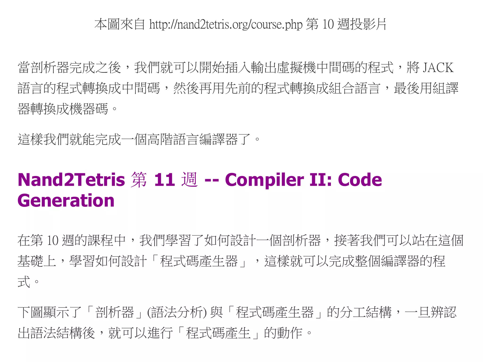本圖來自 http://nand2tetris.org/course.php 第 10 週投影片
當剖析器完成之後，我們就可以開始插入輸出虛擬機中間碼的程式，將 JACK
語言的程式轉換成中間碼，然後再用先前的程式轉換成組合語言，最後用組譯
器轉換成機器碼。
這樣我們就能完成一個高階語言編譯器了。
Nand2Tetris 第 11 週 -- Compiler II: Code
Generation
在第 10 週的課程中，我們學習了如何設計一個剖析器，接著我們可以站在這個
基礎上，學習如何設計「程式碼產生器」，這樣就可以完成整個編譯器的程
式。
下圖顯示了「剖析器」(語法分析) 與「程式碼產生器」的分工結構，一旦辨認
出語法結構後，就可以進行「程式碼產生」的動作。
 